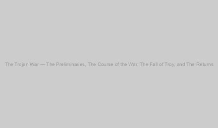 The Trojan War — The Preliminaries, The Course of the War, The Fall of Troy, and The Returns